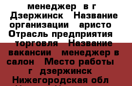 менеджер  в г. Дзержинск › Название организации ­ аристо › Отрасль предприятия ­ торговля › Название вакансии ­ менеджер в салон › Место работы ­ г. дзержинск - Нижегородская обл., Нижний Новгород г. Работа » Вакансии   . Нижегородская обл.